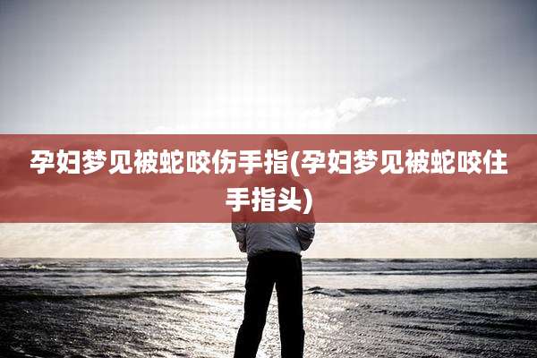 孕妇梦见被蛇咬伤手指(孕妇梦见被蛇咬住手指头)