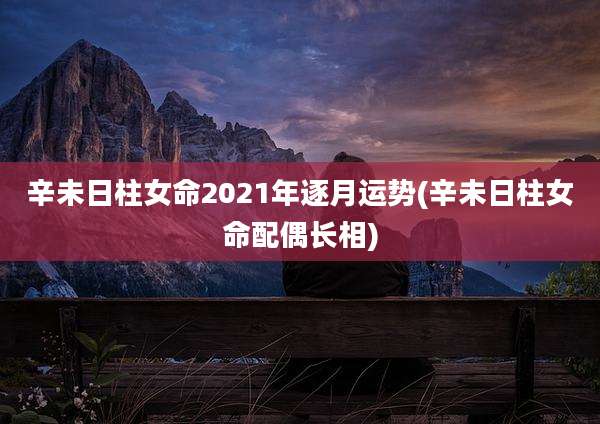 辛未日柱女命2021年逐月运势(辛未日柱女命配偶长相)