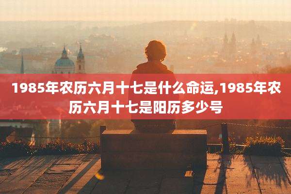 1985年农历六月十七是什么命运,1985年农历六月十七是阳历多少号
