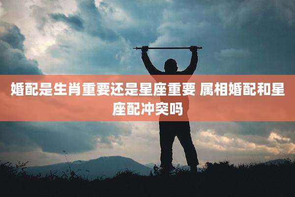 婚配是生肖重要还是星座重要 属相婚配和星座配冲突吗