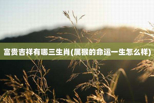 富贵吉祥有哪三生肖(属猴的命运一生怎么样)