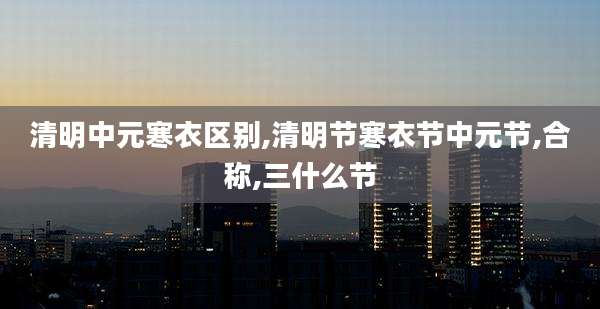 清明中元寒衣区别,清明节寒衣节中元节,合称,三什么节