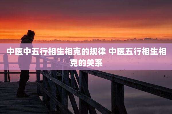 中医中五行相生相克的规律 中医五行相生相克的关系