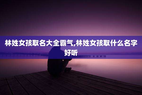 林姓女孩取名大全霸气,林姓女孩取什么名字好听