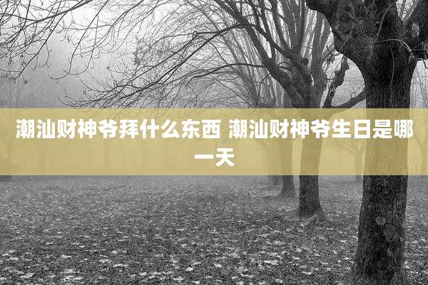 潮汕财神爷拜什么东西 潮汕财神爷生日是哪一天