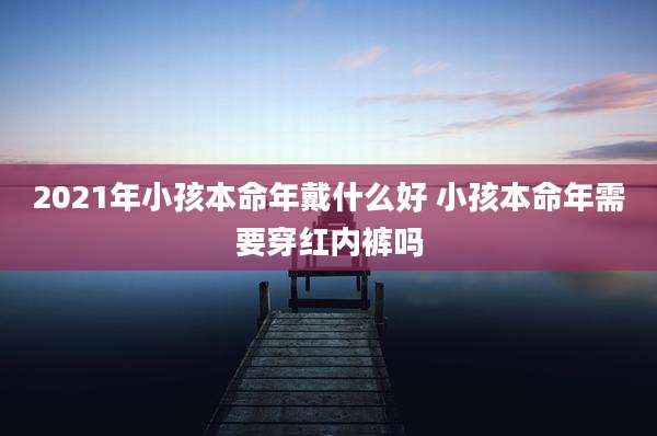 2021年小孩本命年戴什么好 小孩本命年需要穿红内裤吗