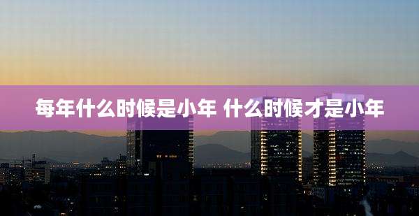 每年什么时候是小年 什么时候才是小年