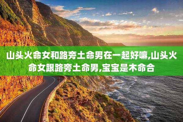山头火命女和路旁土命男在一起好嘛,山头火命女跟路旁土命男,宝宝是木命合