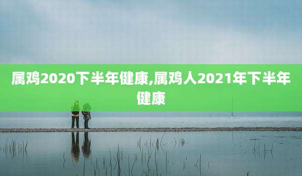 属鸡2020下半年健康,属鸡人2021年下半年健康