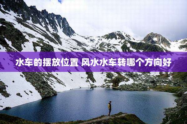 水车的摆放位置 风水水车转哪个方向好