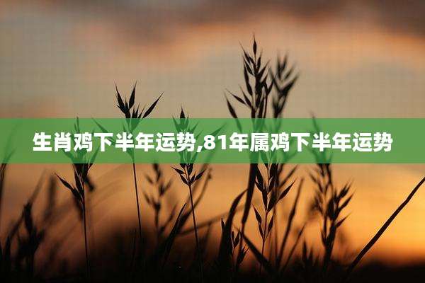 生肖鸡下半年运势,81年属鸡下半年运势