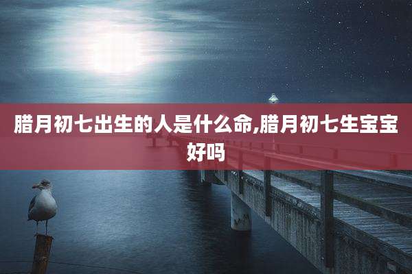 腊月初七出生的人是什么命,腊月初七生宝宝好吗