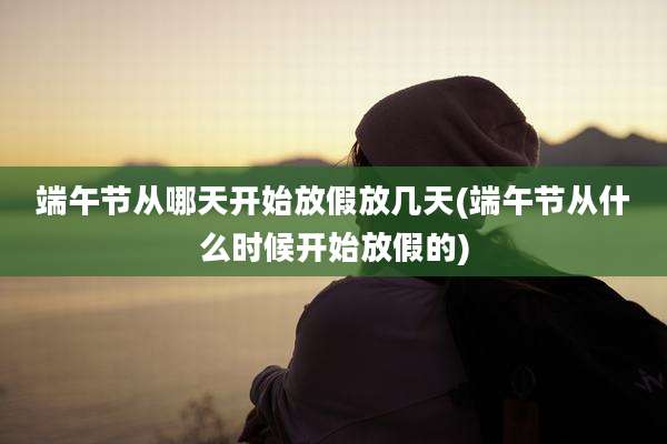 端午节从哪天开始放假放几天(端午节从什么时候开始放假的)