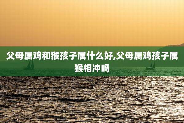 父母属鸡和猴孩子属什么好,父母属鸡孩子属猴相冲吗