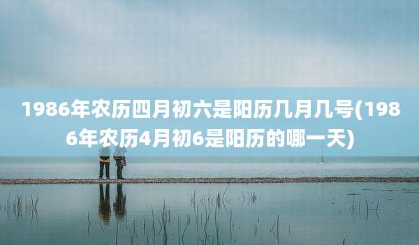 1986年农历四月初六是阳历几月几号(1986年农历4月初6是阳历的哪一天)