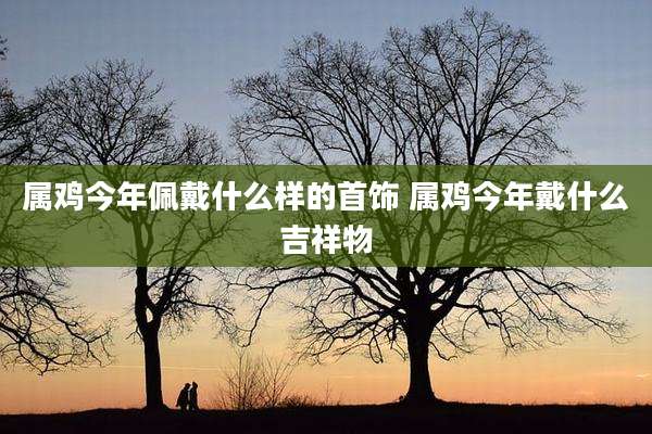 属鸡今年佩戴什么样的首饰 属鸡今年戴什么吉祥物