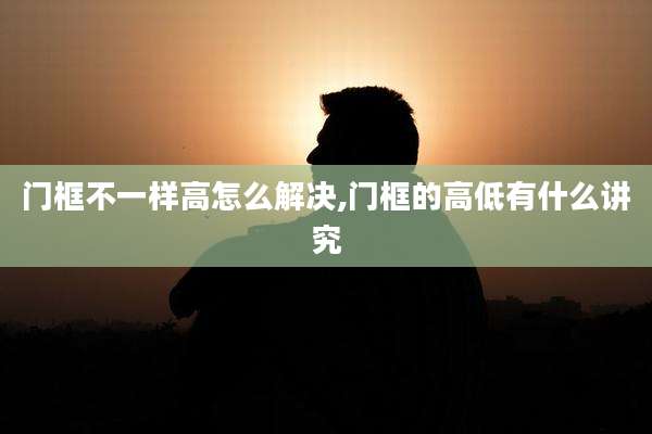 门框不一样高怎么解决,门框的高低有什么讲究