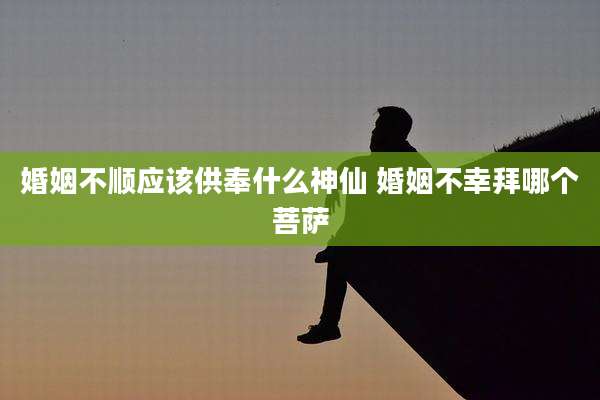 婚姻不顺应该供奉什么神仙 婚姻不幸拜哪个菩萨