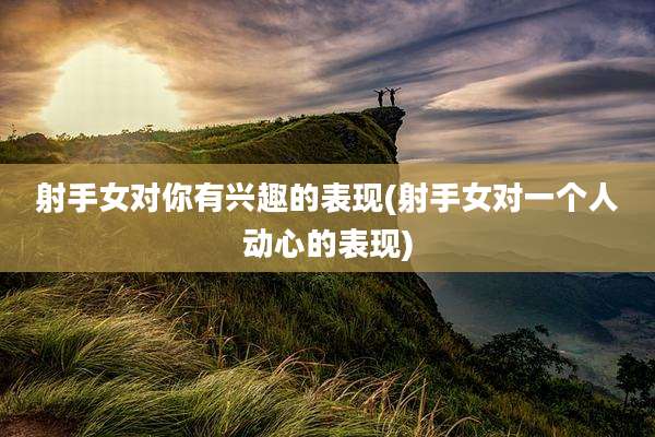 射手女对你有兴趣的表现(射手女对一个人动心的表现)
