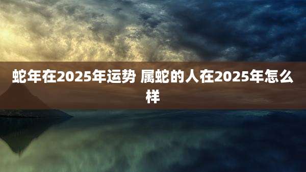 蛇年在2025年运势 属蛇的人在2025年怎么样