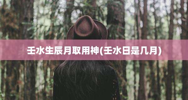 壬水生辰月取用神(壬水日是几月)
