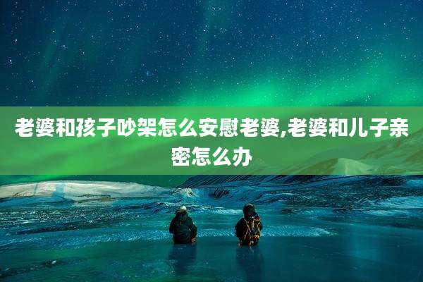 老婆和孩子吵架怎么安慰老婆,老婆和儿子亲密怎么办