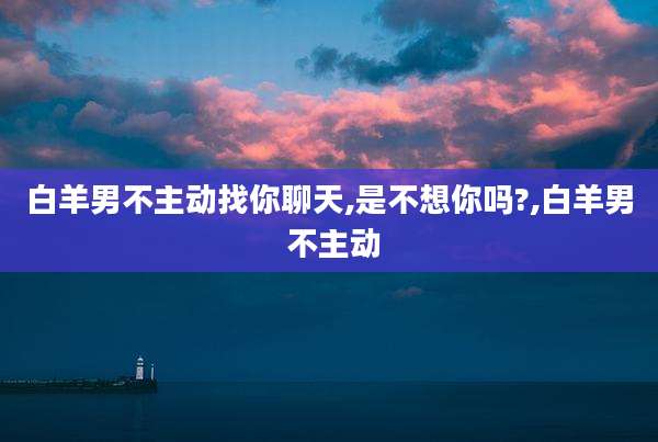 白羊男不主动找你聊天,是不想你吗?,白羊男 不主动