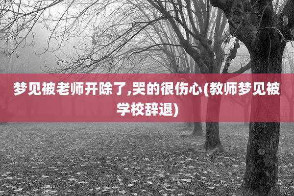 梦见被老师开除了,哭的很伤心(教师梦见被学校辞退)