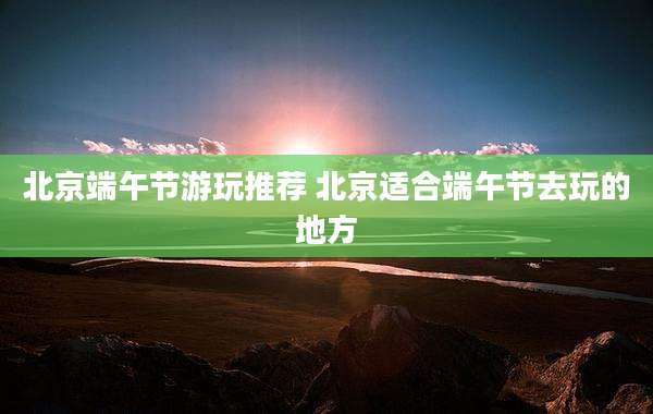 北京端午节游玩推荐 北京适合端午节去玩的地方