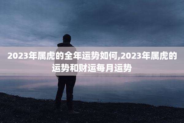 2023年属虎的全年运势如何,2023年属虎的运势和财运每月运势