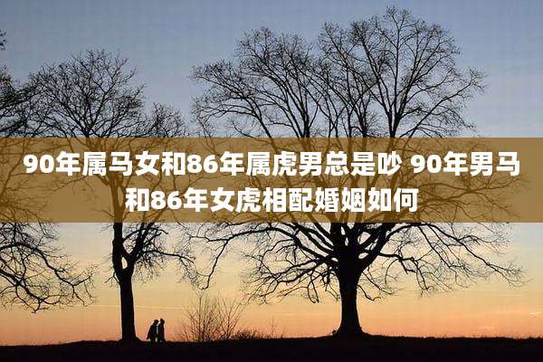 90年属马女和86年属虎男总是吵 90年男马和86年女虎相配婚姻如何
