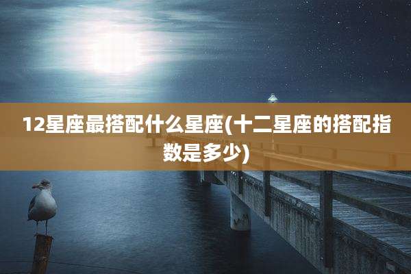 12星座最搭配什么星座(十二星座的搭配指数是多少)