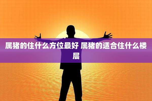 属猪的住什么方位最好 属猪的适合住什么楼层