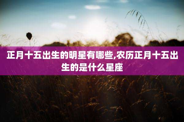 正月十五出生的明星有哪些,农历正月十五出生的是什么星座