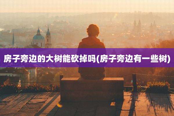 房子旁边的大树能砍掉吗(房子旁边有一些树)