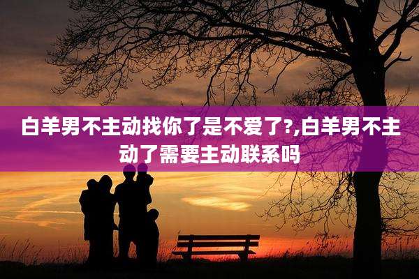 白羊男不主动找你了是不爱了?,白羊男不主动了需要主动联系吗