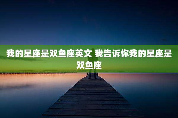 我的星座是双鱼座英文 我告诉你我的星座是双鱼座
