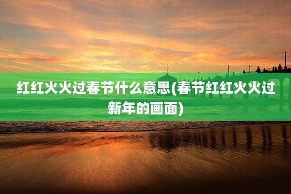 红红火火过春节什么意思(春节红红火火过新年的画面)