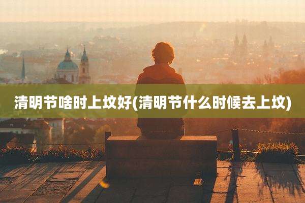 清明节啥时上坟好(清明节什么时候去上坟)