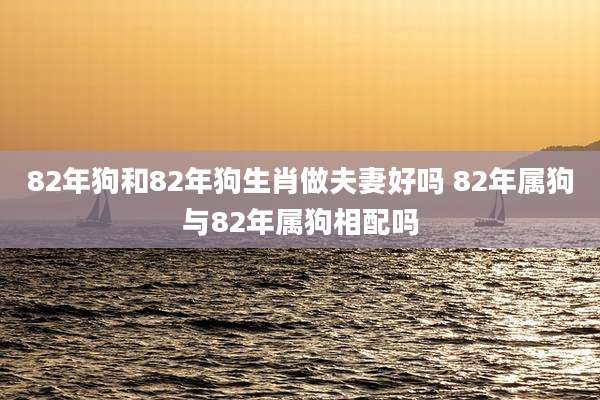 82年狗和82年狗生肖做夫妻好吗 82年属狗与82年属狗相配吗