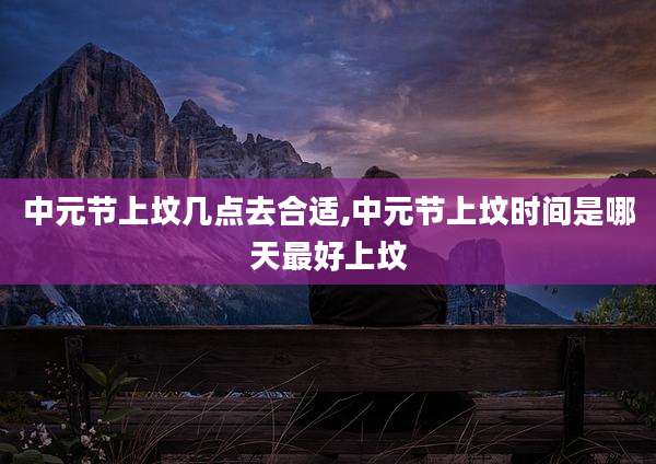 中元节上坟几点去合适,中元节上坟时间是哪天最好上坟