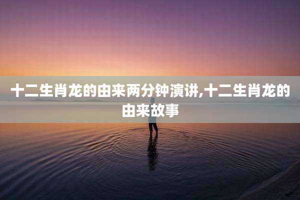 十二生肖龙的由来两分钟演讲,十二生肖龙的由来故事
