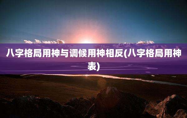 八字格局用神与调候用神相反(八字格局用神表)