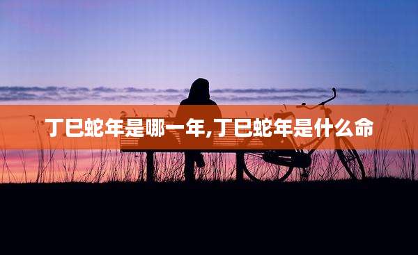丁巳蛇年是哪一年,丁巳蛇年是什么命