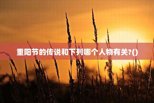 重阳节的传说和下列哪个人物有关?()