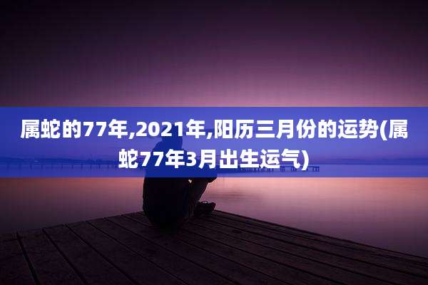 属蛇的77年,2021年,阳历三月份的运势(属蛇77年3月出生运气)