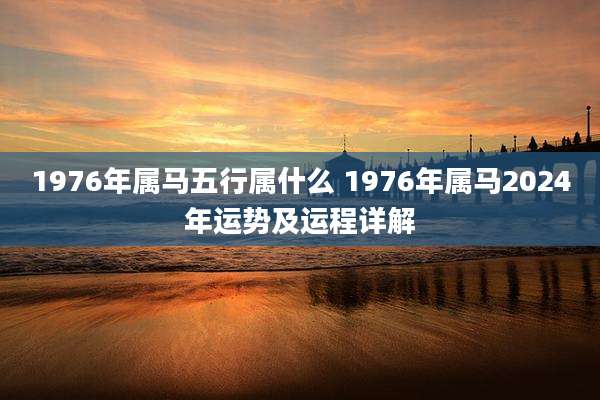 1976年属马五行属什么 1976年属马2024年运势及运程详解