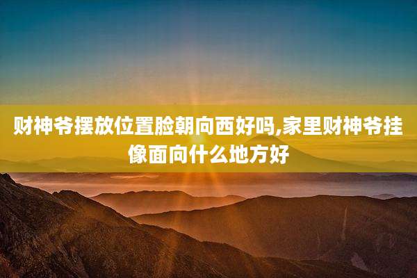 财神爷摆放位置脸朝向西好吗,家里财神爷挂像面向什么地方好