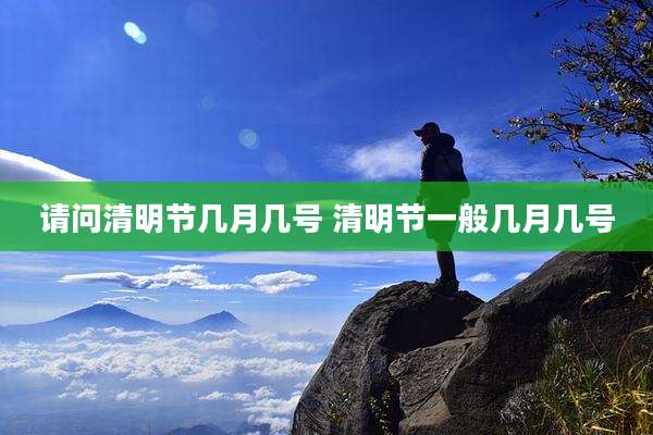 请问清明节几月几号 清明节一般几月几号