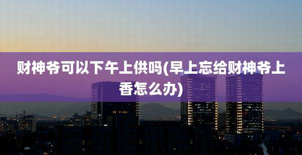 财神爷可以下午上供吗(早上忘给财神爷上香怎么办)